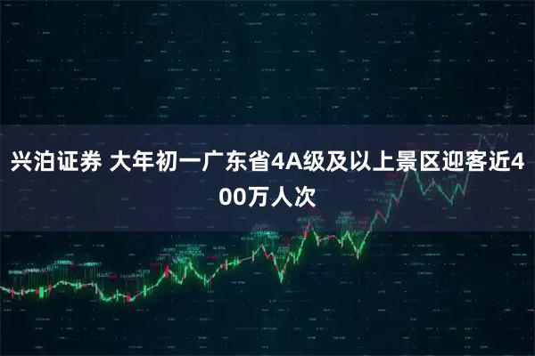 兴泊证券 大年初一广东省4A级及以上景区迎客近400万人次