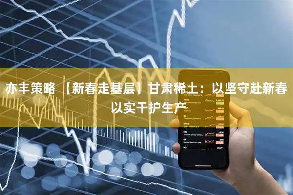 亦丰策略 【新春走基层】甘肃稀土：以坚守赴新春 以实干护生产
