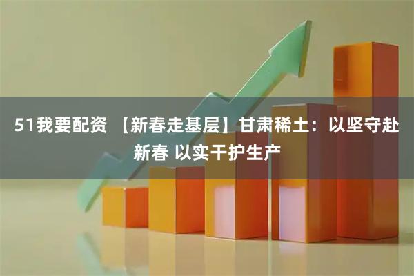 51我要配资 【新春走基层】甘肃稀土：以坚守赴新春 以实干护生产