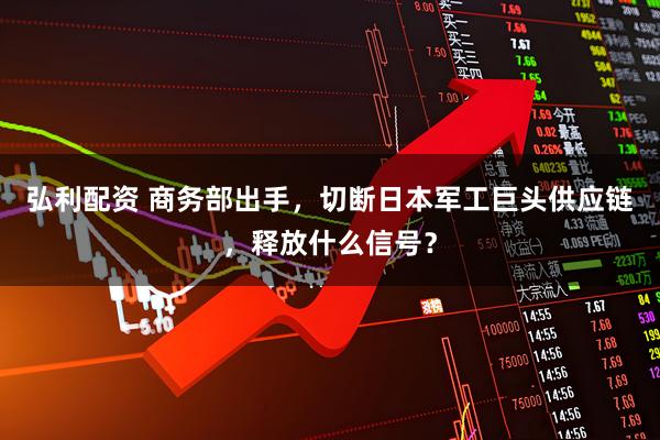 弘利配资 商务部出手，切断日本军工巨头供应链，释放什么信号？