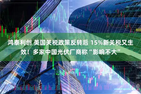 鸿泰利创 美国关税政策反转后 15%新关税又生效！多家中国光伏厂商称“影响不大”