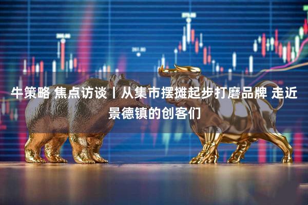 牛策略 焦点访谈丨从集市摆摊起步打磨品牌 走近景德镇的创客们