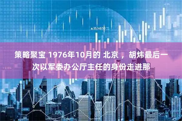 策略聚宝 1976年10月的 北京 ，胡炜最后一次以军委办公厅主任的身份走进那