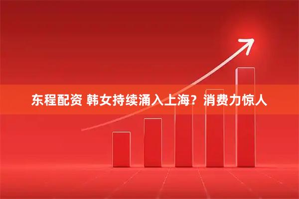 东程配资 韩女持续涌入上海？消费力惊人