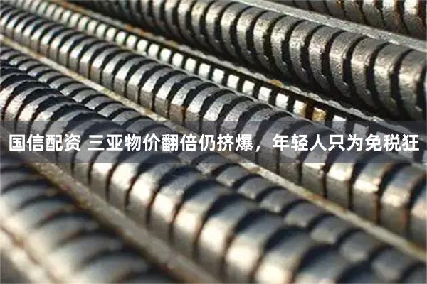 国信配资 三亚物价翻倍仍挤爆，年轻人只为免税狂