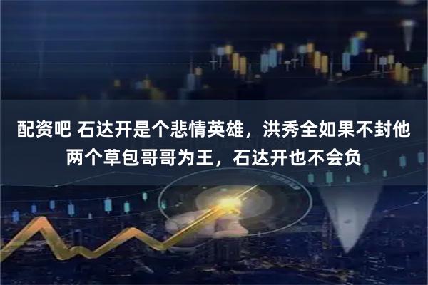 配资吧 石达开是个悲情英雄，洪秀全如果不封他两个草包哥哥为王，石达开也不会负