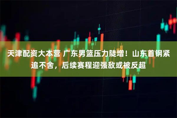 天津配资大本营 广东男篮压力陡增！山东首钢紧追不舍，后续赛程迎强敌或被反超