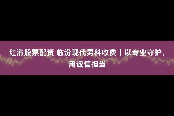 红涨股票配资 临汾现代男科收费｜以专业守护，用诚信担当