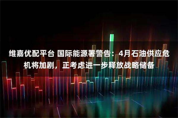 维嘉优配平台 国际能源署警告：4月石油供应危机将加剧，正考虑进一步释放战略储备