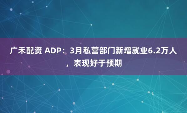 广禾配资 ADP：3月私营部门新增就业6.2万人，表现好于预期