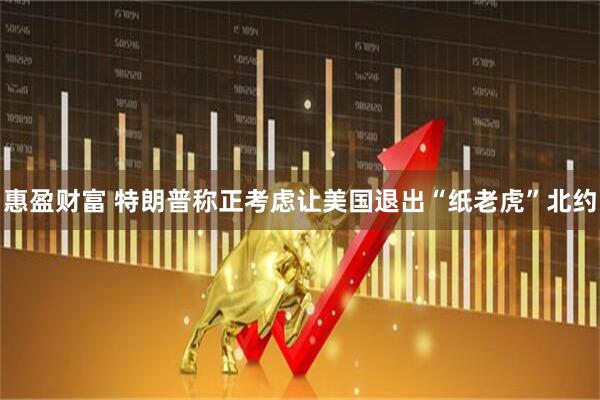 惠盈财富 特朗普称正考虑让美国退出“纸老虎”北约