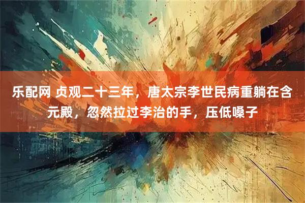 乐配网 贞观二十三年，唐太宗李世民病重躺在含元殿，忽然拉过李治的手，压低嗓子