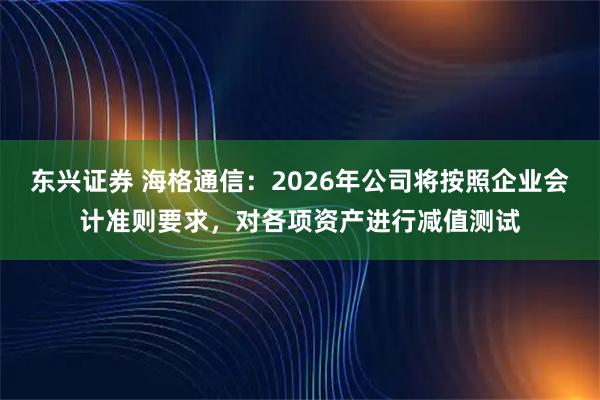 东兴证券 海格通信：2026年公司将按照企业会计准则要求，对各项资产进行减值测试