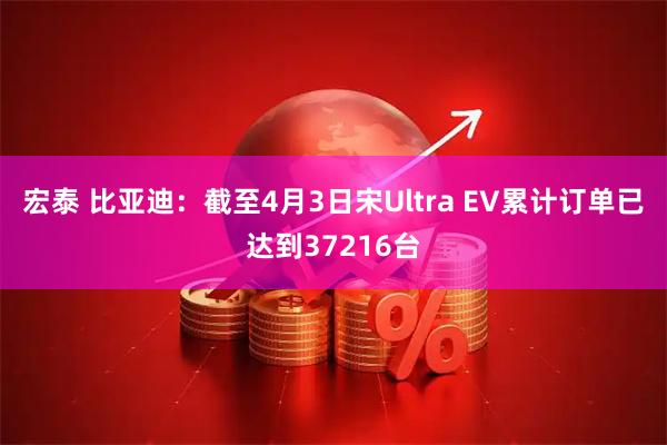 宏泰 比亚迪：截至4月3日宋Ultra EV累计订单已达到37216台