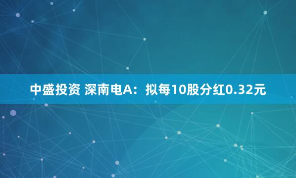中盛投资 深南电A：拟每10股分红0.32元