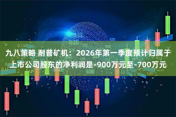九八策略 耐普矿机：2026年第一季度预计归属于上市公司股东的净利润是-900万元至-700万元