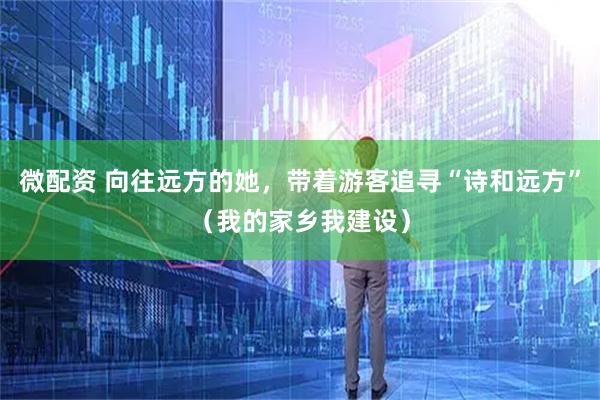 微配资 向往远方的她，带着游客追寻“诗和远方”（我的家乡我建设）