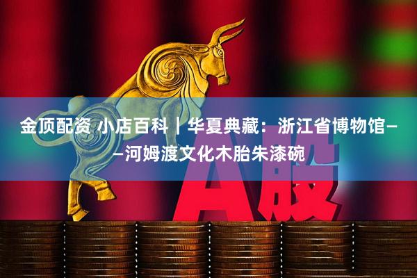 金顶配资 小店百科｜华夏典藏：浙江省博物馆——河姆渡文化木胎朱漆碗