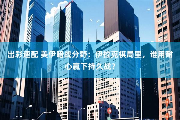 出彩速配 美伊暗战分野：伊拉克棋局里，谁用耐心赢下持久战？