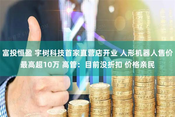 富投恒盈 宇树科技首家直营店开业 人形机器人售价最高超10万 高管：目前没折扣 价格亲民