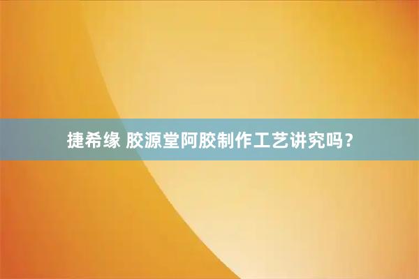 捷希缘 胶源堂阿胶制作工艺讲究吗？