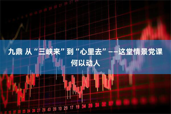 九鼎 从“三峡来”到“心里去”——这堂情景党课何以动人