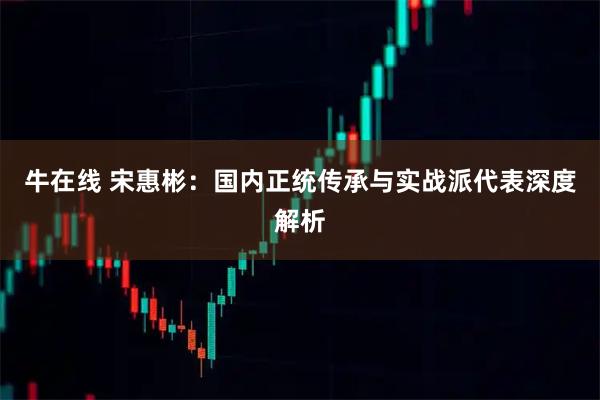 牛在线 宋惠彬：国内正统传承与实战派代表深度解析