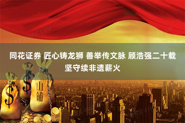 同花证券 匠心铸龙狮 善举传文脉 顾浩强二十载坚守续非遗薪火