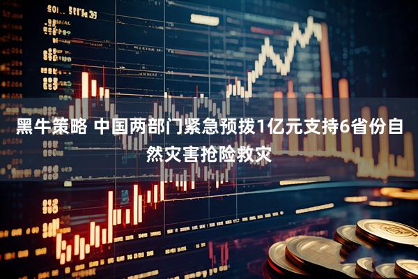 黑牛策略 中国两部门紧急预拨1亿元支持6省份自然灾害抢险救灾
