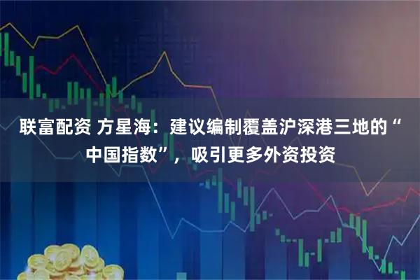 联富配资 方星海：建议编制覆盖沪深港三地的“中国指数”，吸引更多外资投资