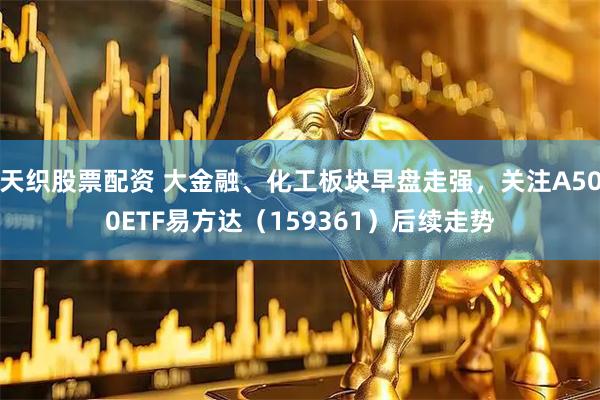 天织股票配资 大金融、化工板块早盘走强，关注A500ETF易方达（159361）后续走势