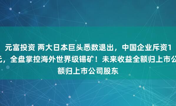 元富投资 两大日本巨头悉数退出，中国企业斥资1.57亿元，全盘掌控海外世界级锡矿！未来收益全额归上市公司股东