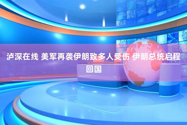 泸深在线 美军再袭伊朗致多人受伤 伊朗总统启程回国