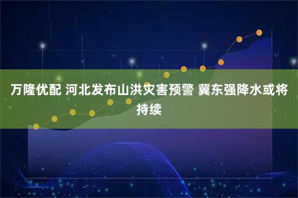 万隆优配 河北发布山洪灾害预警 冀东强降水或将持续