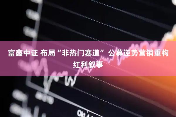 富鑫中证 布局“非热门赛道” 公募逆势营销重构红利叙事