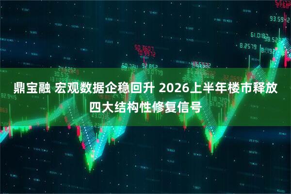 鼎宝融 宏观数据企稳回升 2026上半年楼市释放四大结构性修复信号