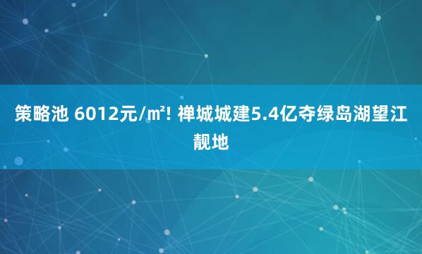策略池 6012元/㎡! 禅城城建5.4亿夺绿岛湖望江靓地