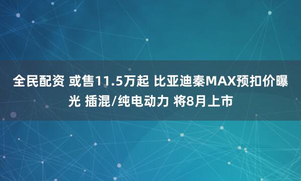 全民配资 或售11.5万起 比亚迪秦MAX预扣价曝光 插混/纯电动力 将8月上市