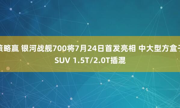 策略赢 银河战舰700将7月24日首发亮相 中大型方盒子SUV 1.5T/2.0T插混