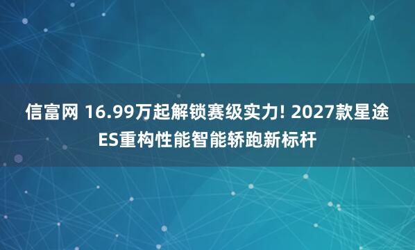信富网 16.99万起解锁赛级实力! 2027款星途ES重构性能智能轿跑新标杆