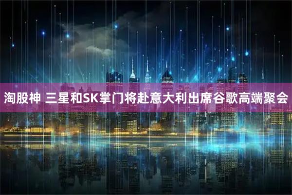 淘股神 三星和SK掌门将赴意大利出席谷歌高端聚会