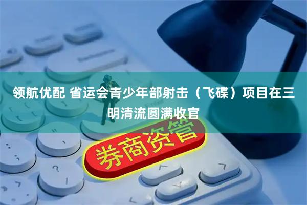 领航优配 省运会青少年部射击（飞碟）项目在三明清流圆满收官