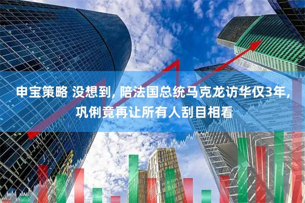 申宝策略 没想到, 陪法国总统马克龙访华仅3年, 巩俐竟再让所有人刮目相看