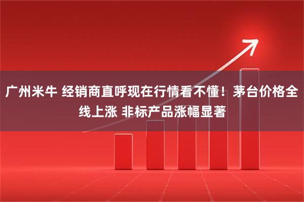 广州米牛 经销商直呼现在行情看不懂！茅台价格全线上涨 非标产品涨幅显著