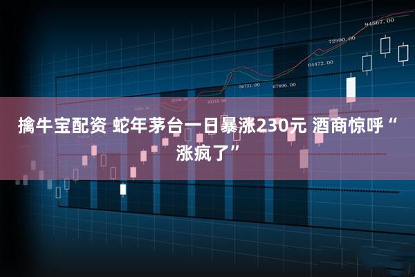 擒牛宝配资 蛇年茅台一日暴涨230元 酒商惊呼“涨疯了”