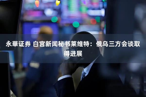 永華证券 白宫新闻秘书莱维特：俄乌三方会谈取得进展