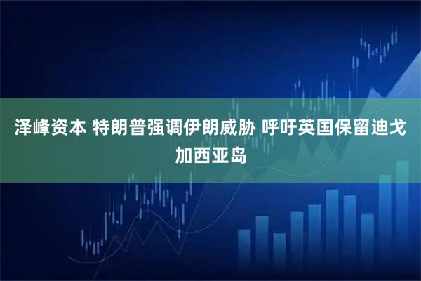 泽峰资本 特朗普强调伊朗威胁 呼吁英国保留迪戈加西亚岛