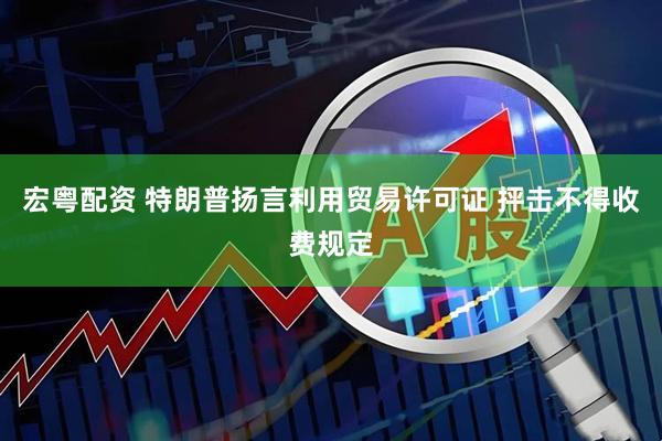 宏粤配资 特朗普扬言利用贸易许可证 抨击不得收费规定