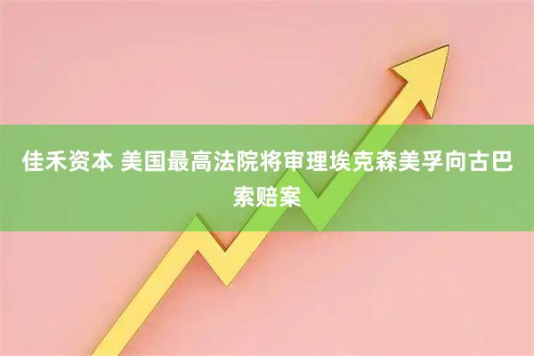 佳禾资本 美国最高法院将审理埃克森美孚向古巴索赔案