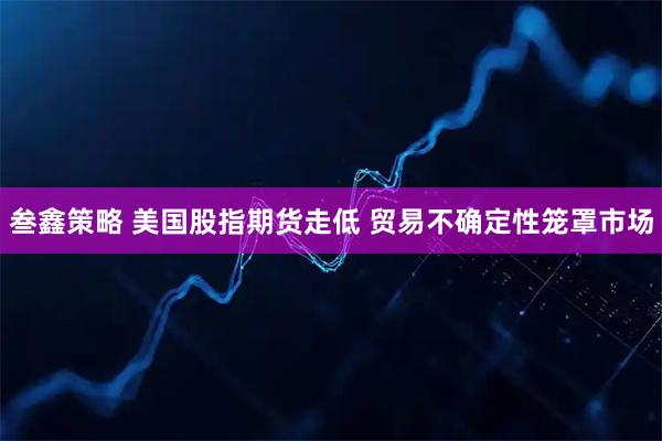 叁鑫策略 美国股指期货走低 贸易不确定性笼罩市场